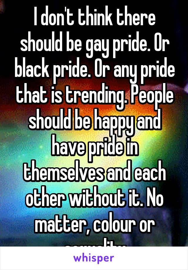 I don't think there should be gay pride. Or black pride. Or any pride that is trending. People should be happy and have pride in themselves and each other without it. No matter, colour or sexuality