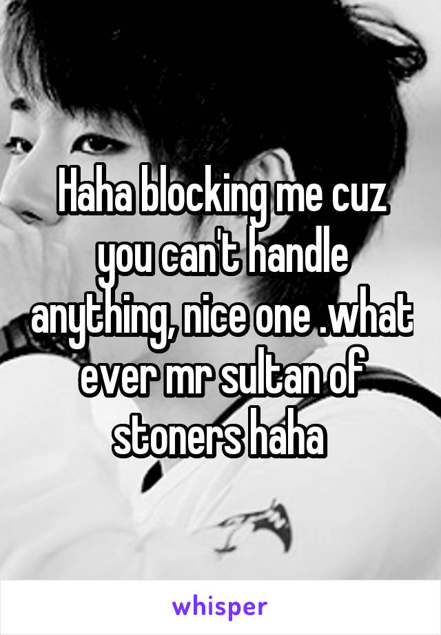 Haha blocking me cuz you can't handle anything, nice one .what ever mr sultan of stoners haha 