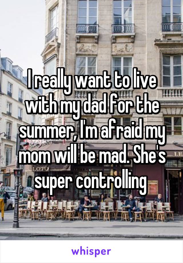 I really want to live with my dad for the summer, I'm afraid my mom will be mad. She's super controlling 