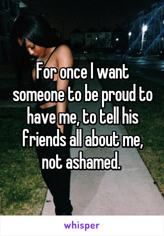 For once I want someone to be proud to have me, to tell his friends all about me, not ashamed. 