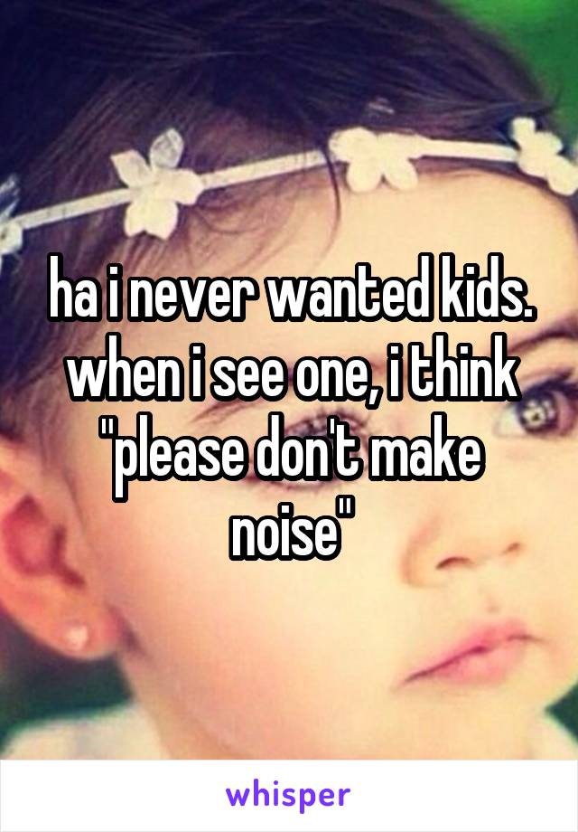 ha i never wanted kids. when i see one, i think "please don't make noise"