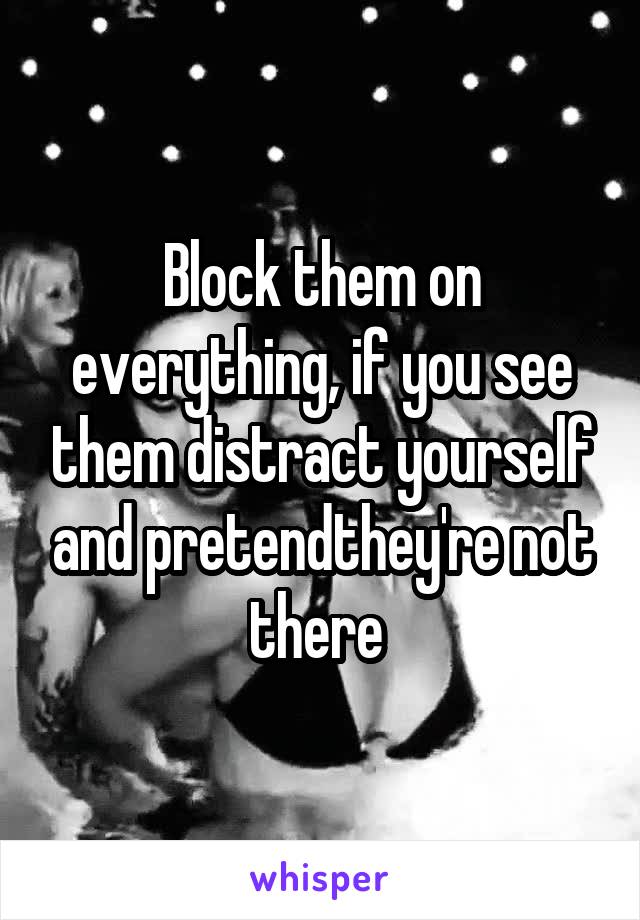 Block them on everything, if you see them distract yourself and pretendthey're not there 