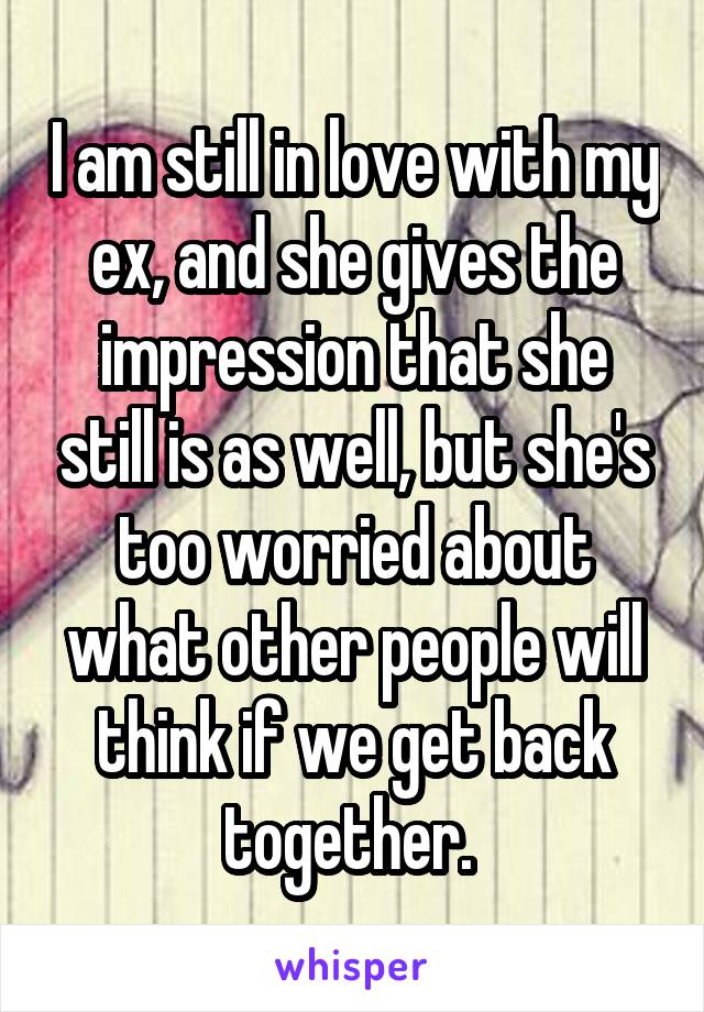 I am still in love with my ex, and she gives the impression that she still is as well, but she's too worried about what other people will think if we get back together. 