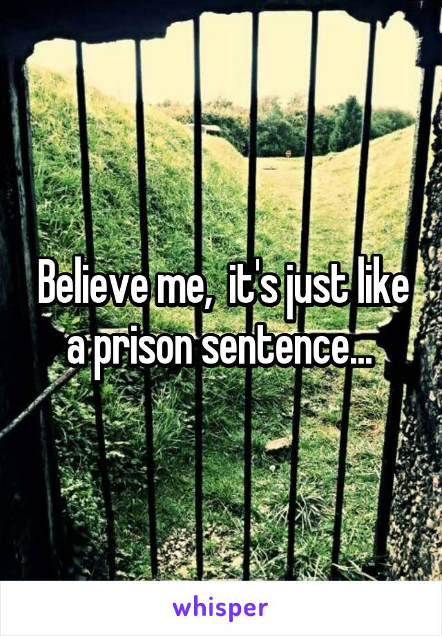 Believe me,  it's just like a prison sentence... 