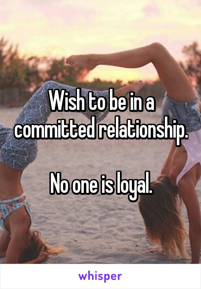 Wish to be in a committed relationship.

No one is loyal.