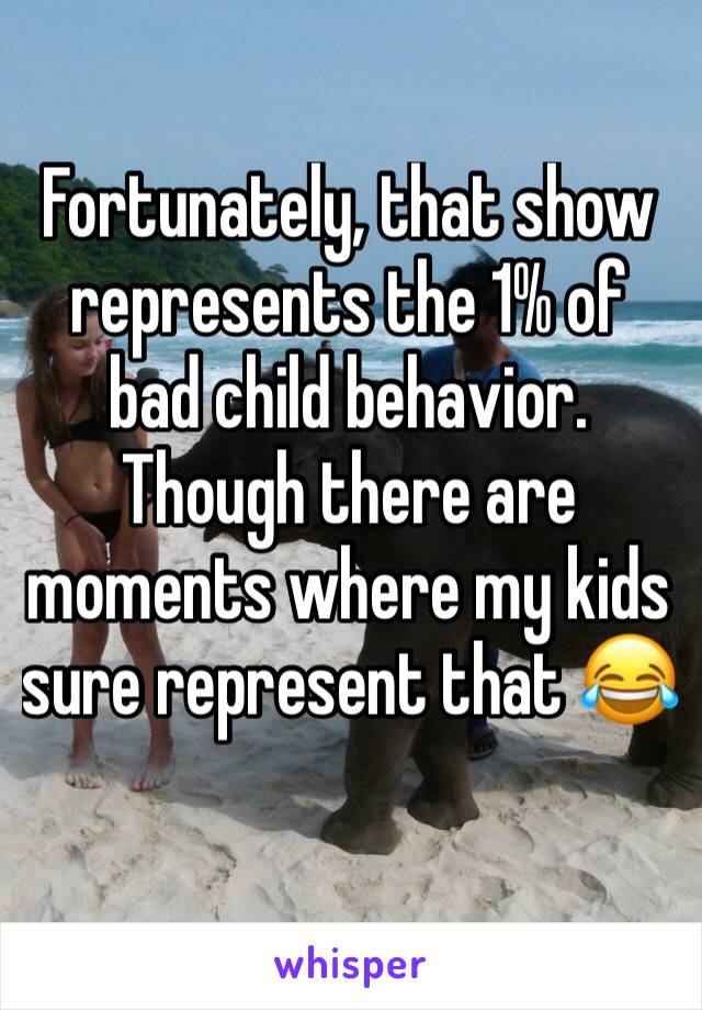 Fortunately, that show represents the 1% of bad child behavior.  Though there are moments where my kids sure represent that 😂