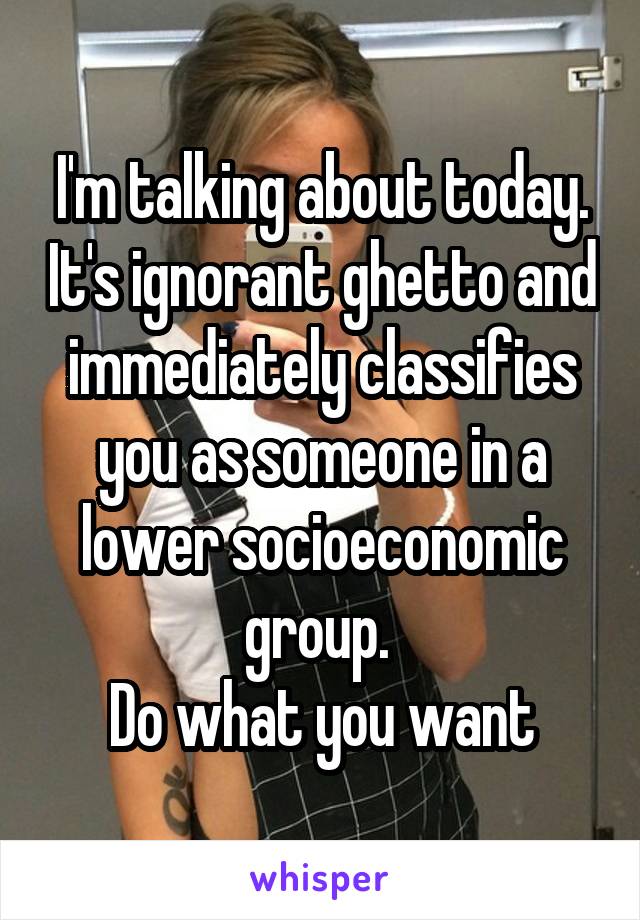 I'm talking about today. It's ignorant ghetto and immediately classifies you as someone in a lower socioeconomic group. 
Do what you want