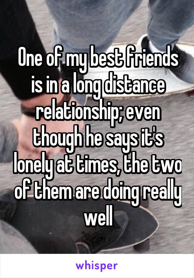 One of my best friends is in a long distance relationship; even though he says it's lonely at times, the two of them are doing really well