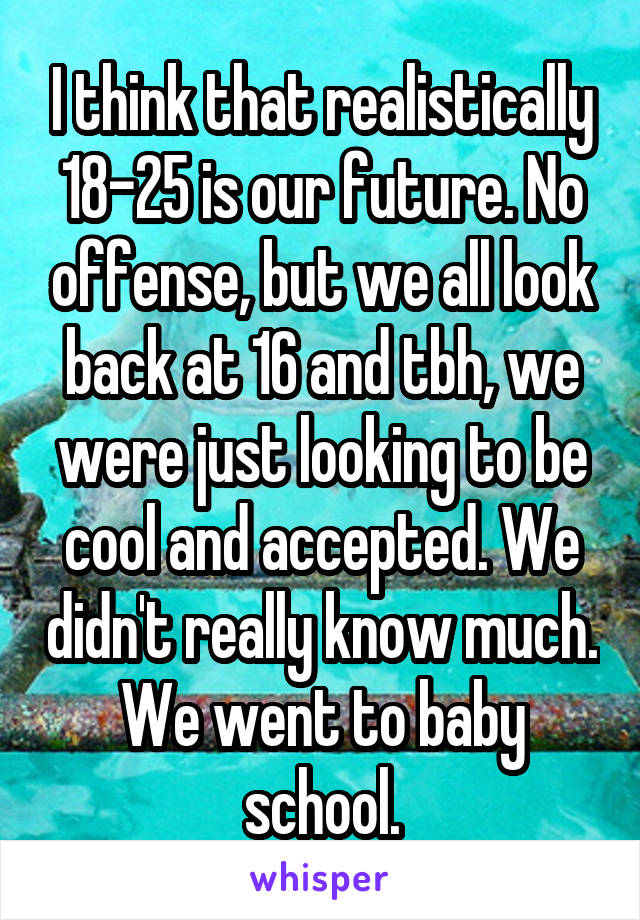 I think that realistically 18-25 is our future. No offense, but we all look back at 16 and tbh, we were just looking to be cool and accepted. We didn't really know much. We went to baby school.