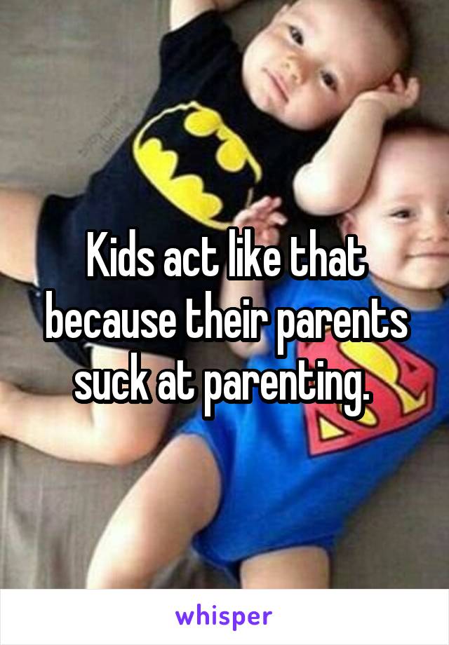 Kids act like that because their parents suck at parenting. 