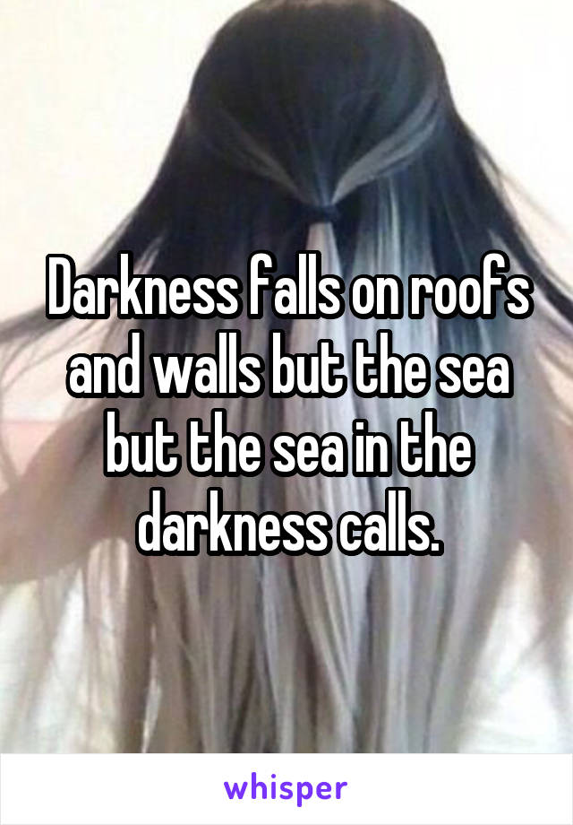 Darkness falls on roofs and walls but the sea but the sea in the darkness calls.