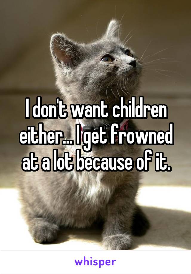 I don't want children either... I get frowned at a lot because of it.