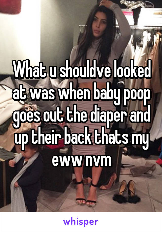 What u shouldve looked at was when baby poop goes out the diaper and up their back thats my eww nvm