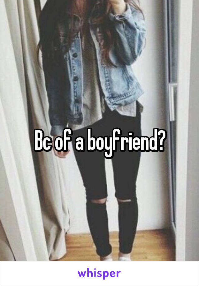 Bc of a boyfriend?