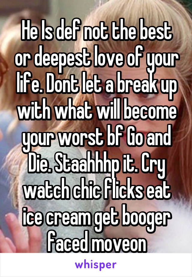 He Is def not the best or deepest love of your life. Dont let a break up with what will become your worst bf Go and Die. Staahhhp it. Cry watch chic flicks eat ice cream get booger faced moveon