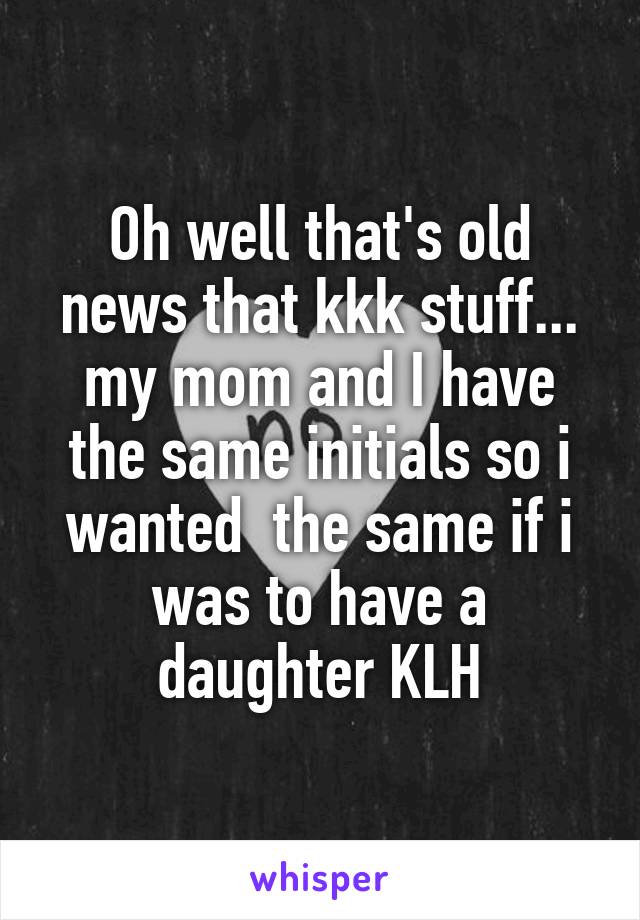 Oh well that's old news that kkk stuff... my mom and I have the same initials so i wanted  the same if i was to have a daughter KLH