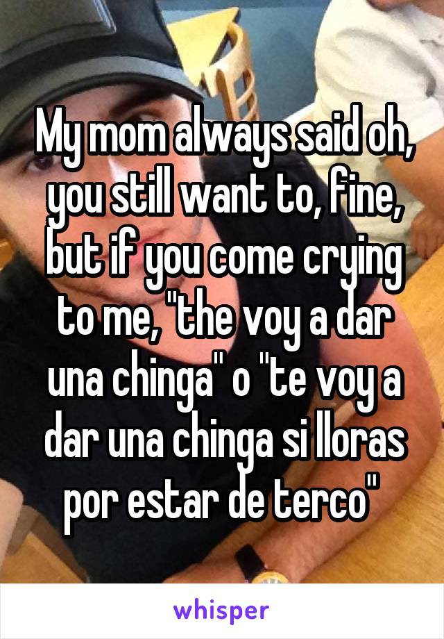 My mom always said oh, you still want to, fine, but if you come crying to me, "the voy a dar una chinga" o "te voy a dar una chinga si lloras por estar de terco" 