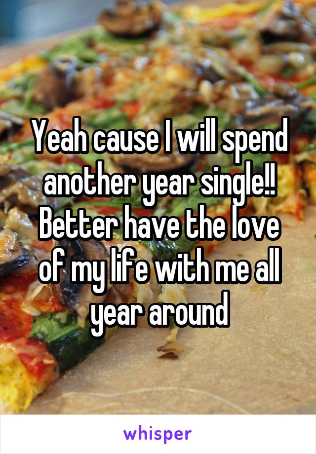 Yeah cause I will spend another year single!!
Better have the love of my life with me all year around