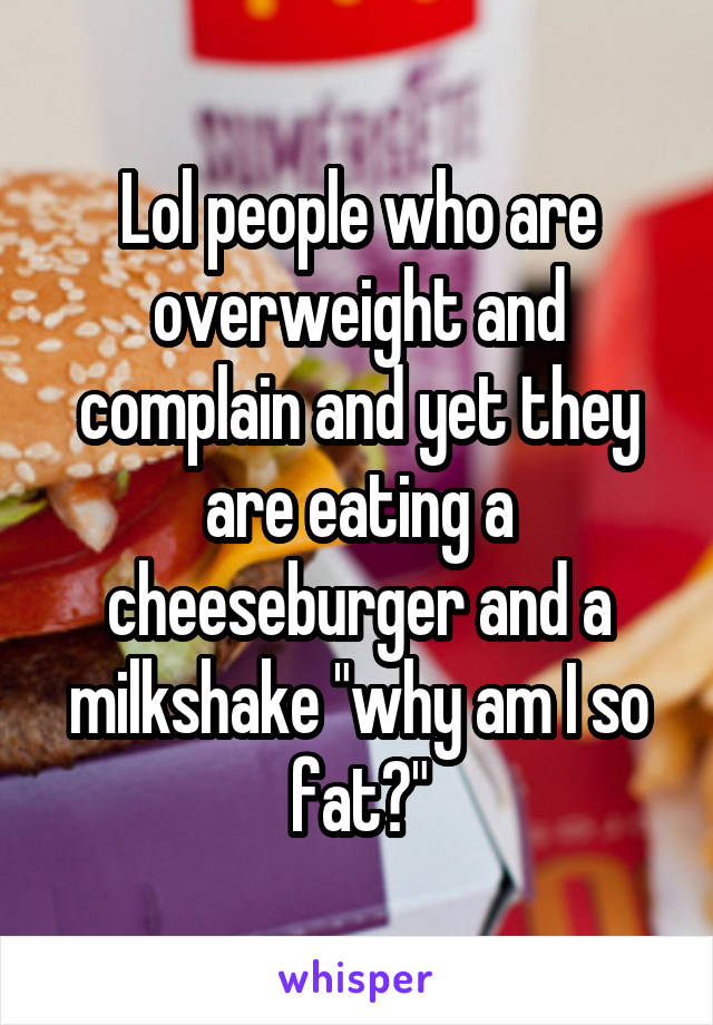 Lol people who are overweight and complain and yet they are eating a cheeseburger and a milkshake "why am I so fat?"