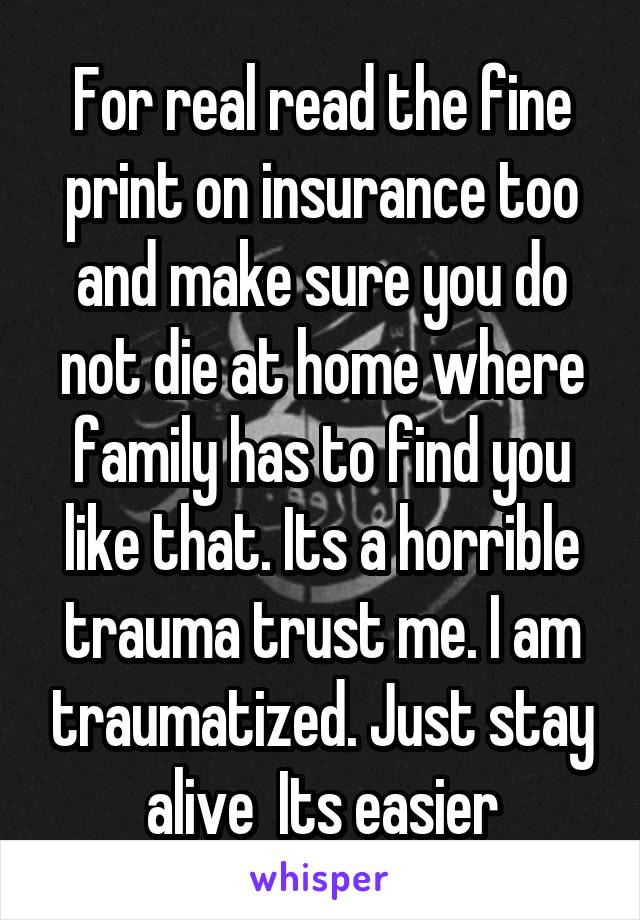 For real read the fine print on insurance too and make sure you do not die at home where family has to find you like that. Its a horrible trauma trust me. I am traumatized. Just stay alive  Its easier