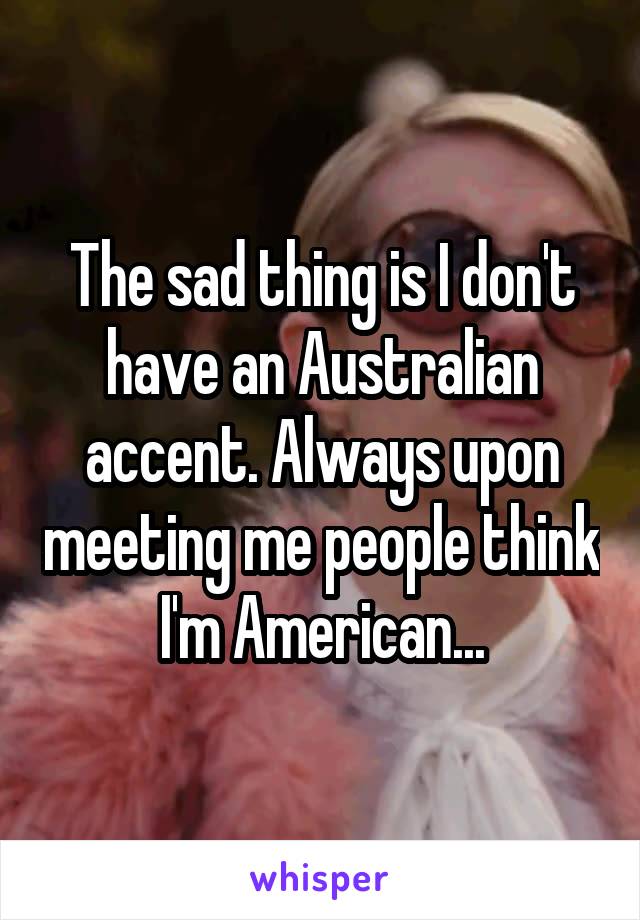 The sad thing is I don't have an Australian accent. Always upon meeting me people think I'm American...