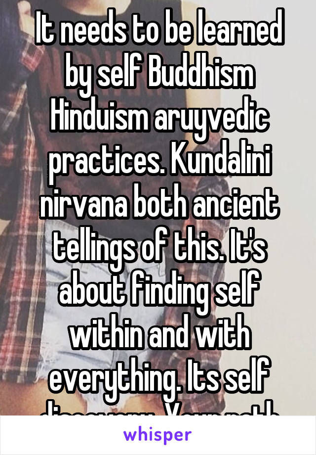 It needs to be learned by self Buddhism Hinduism aruyvedic practices. Kundalini nirvana both ancient tellings of this. It's about finding self within and with everything. Its self discovery. Your path