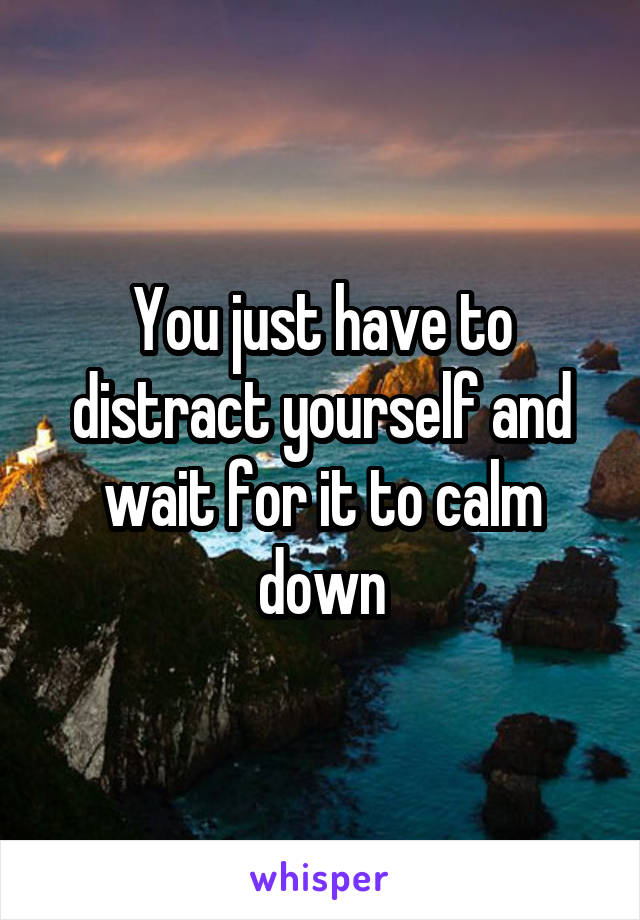 You just have to distract yourself and wait for it to calm down