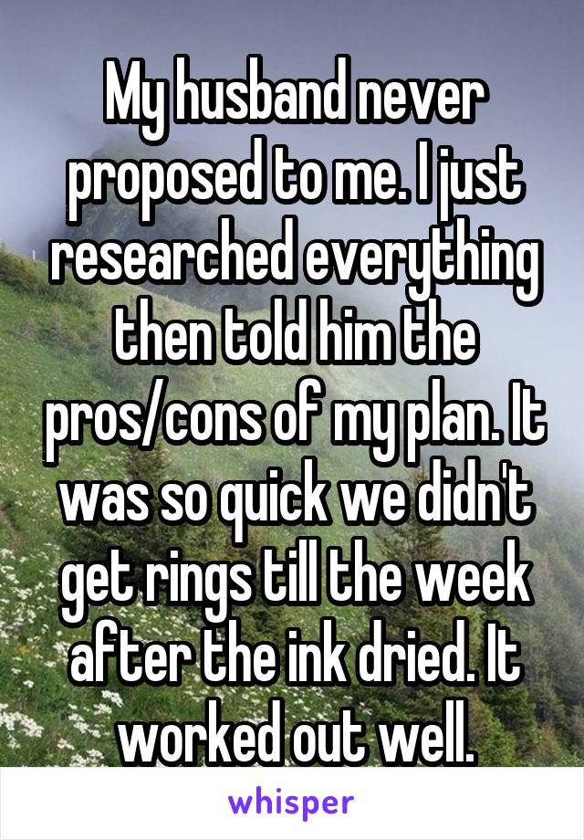 My husband never proposed to me. I just researched everything then told him the pros/cons of my plan. It was so quick we didn't get rings till the week after the ink dried. It worked out well.