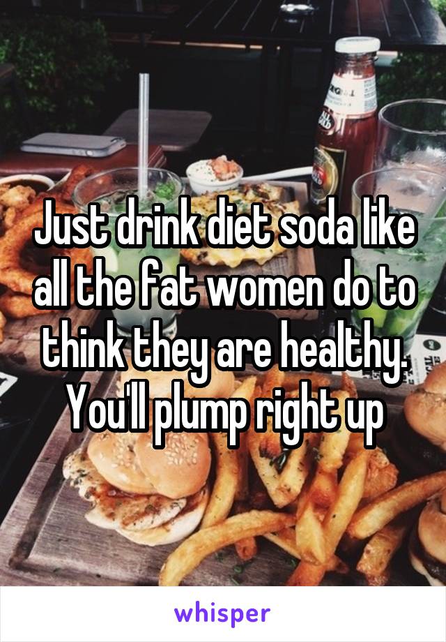 Just drink diet soda like all the fat women do to think they are healthy. You'll plump right up