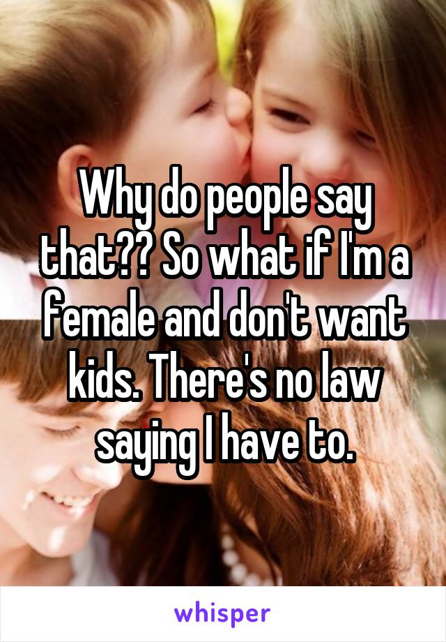 Why do people say that?? So what if I'm a female and don't want kids. There's no law saying I have to.