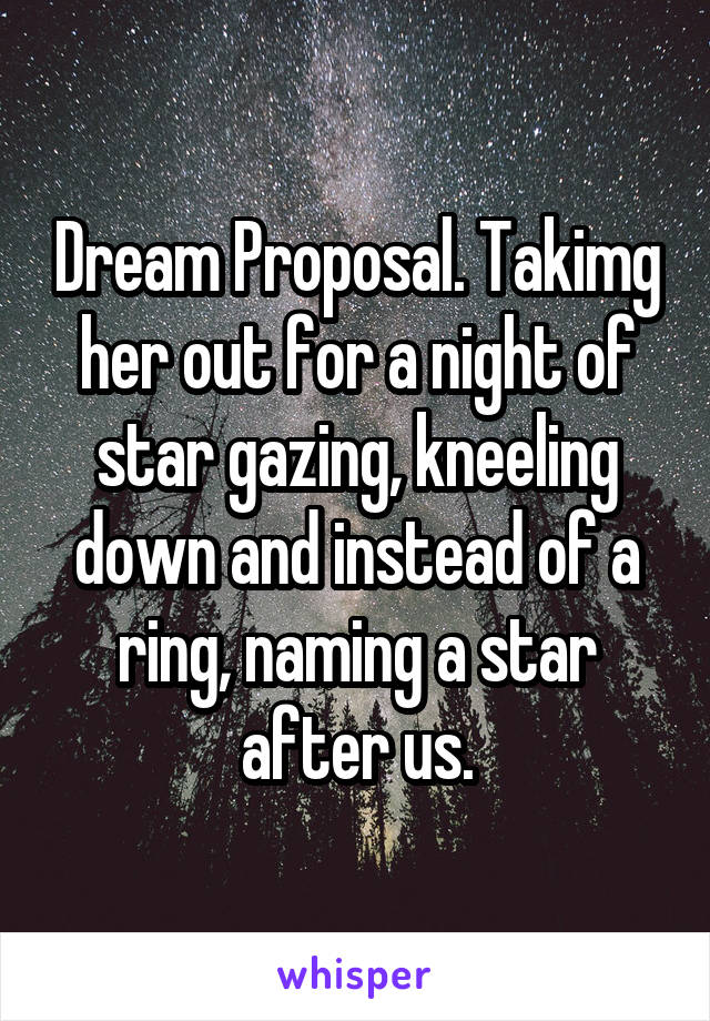 Dream Proposal. Takimg her out for a night of star gazing, kneeling down and instead of a ring, naming a star after us.