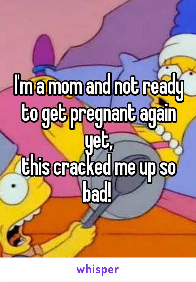 I'm a mom and not ready to get pregnant again yet,
this cracked me up so bad! 