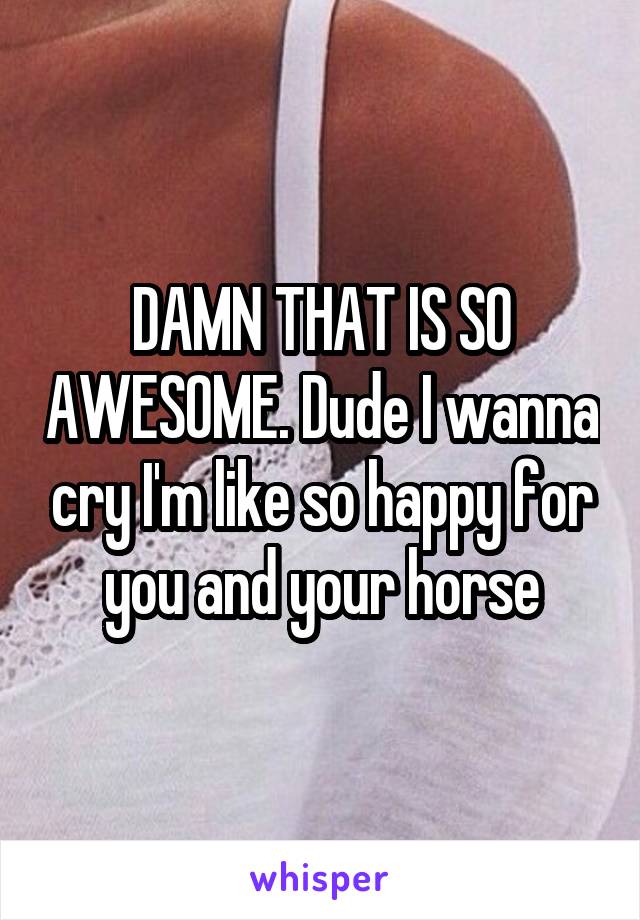 DAMN THAT IS SO AWESOME. Dude I wanna cry I'm like so happy for you and your horse