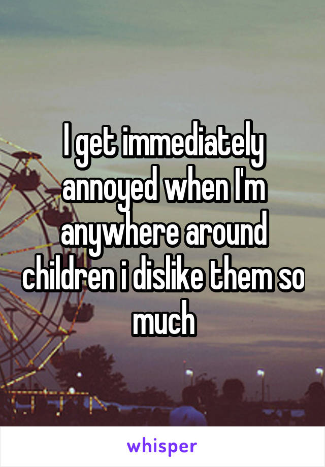 I get immediately annoyed when I'm anywhere around children i dislike them so much