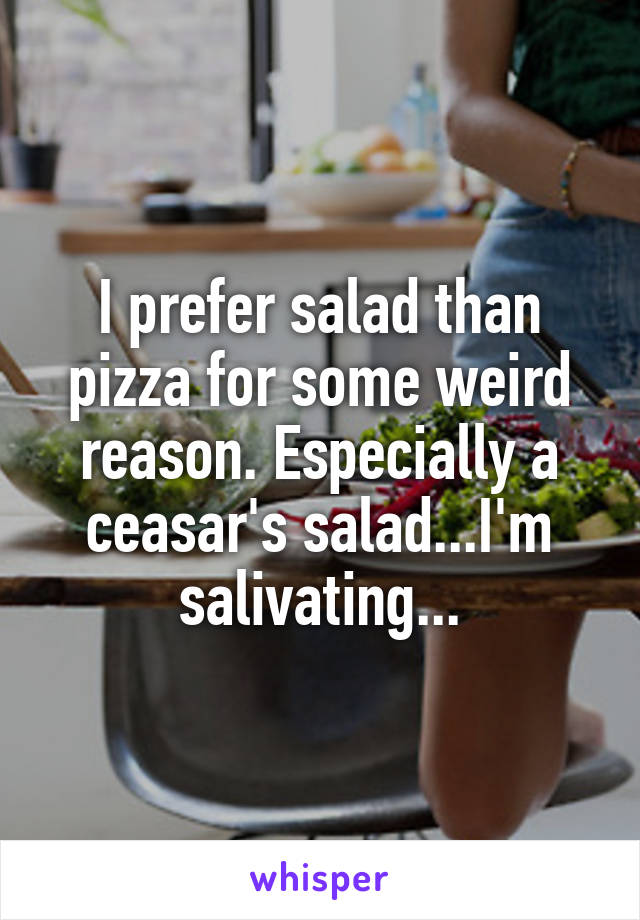 I prefer salad than pizza for some weird reason. Especially a ceasar's salad...I'm salivating...