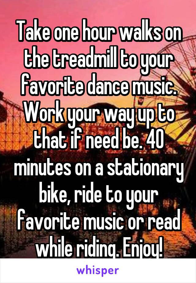 Take one hour walks on the treadmill to your favorite dance music. Work your way up to that if need be. 40 minutes on a stationary bike, ride to your favorite music or read while riding. Enjoy!