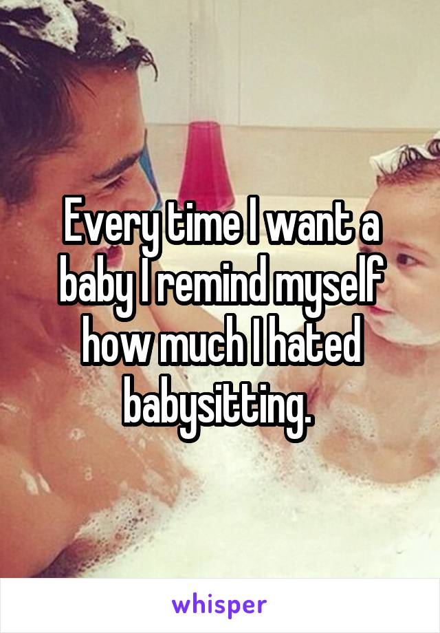Every time I want a baby I remind myself how much I hated babysitting. 