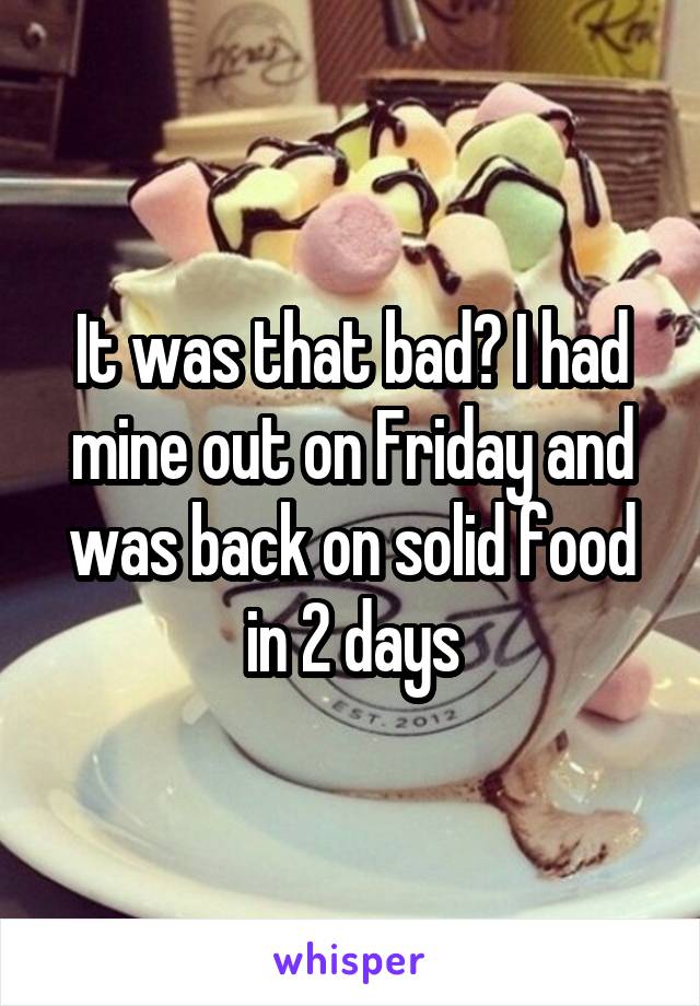 It was that bad? I had mine out on Friday and was back on solid food in 2 days