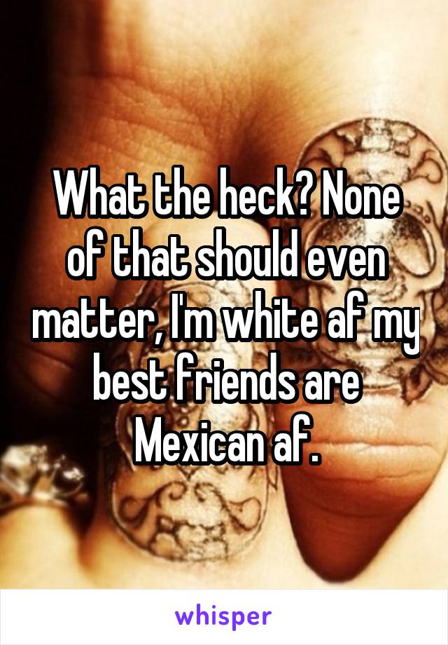 What the heck? None of that should even matter, I'm white af my best friends are Mexican af.