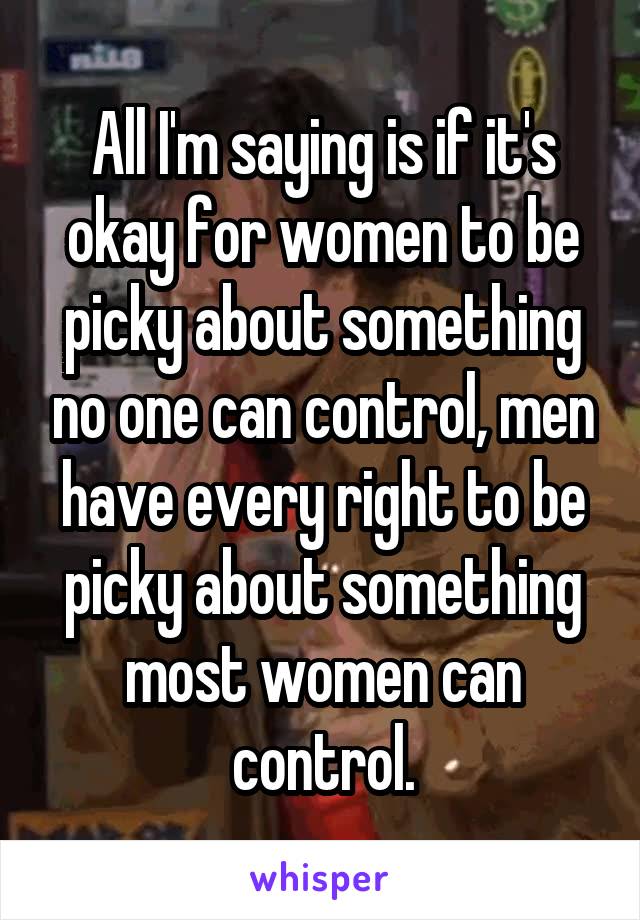 All I'm saying is if it's okay for women to be picky about something no one can control, men have every right to be picky about something most women can control.