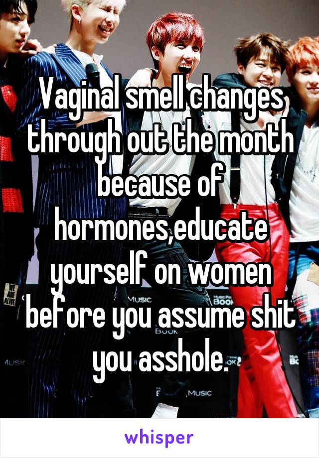 Vaginal smell changes through out the month because of hormones,educate yourself on women before you assume shit you asshole.