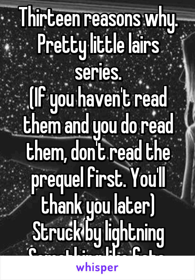 Thirteen reasons why.
Pretty little lairs series.
(If you haven't read them and you do read them, don't read the prequel first. You'll thank you later)
Struck by lightning
Something like fate.