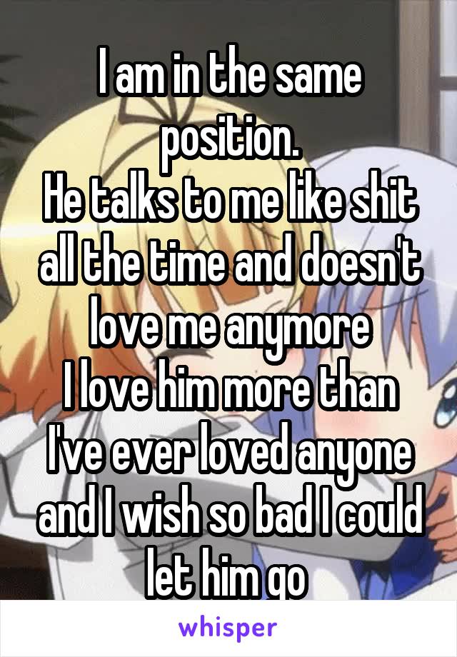 I am in the same position.
He talks to me like shit all the time and doesn't love me anymore
I love him more than I've ever loved anyone and I wish so bad I could let him go 