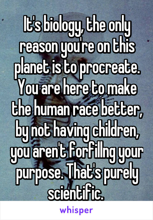 It's biology, the only reason you're on this planet is to procreate. You are here to make the human race better, by not having children, you aren't forfillng your purpose. That's purely scientific. 