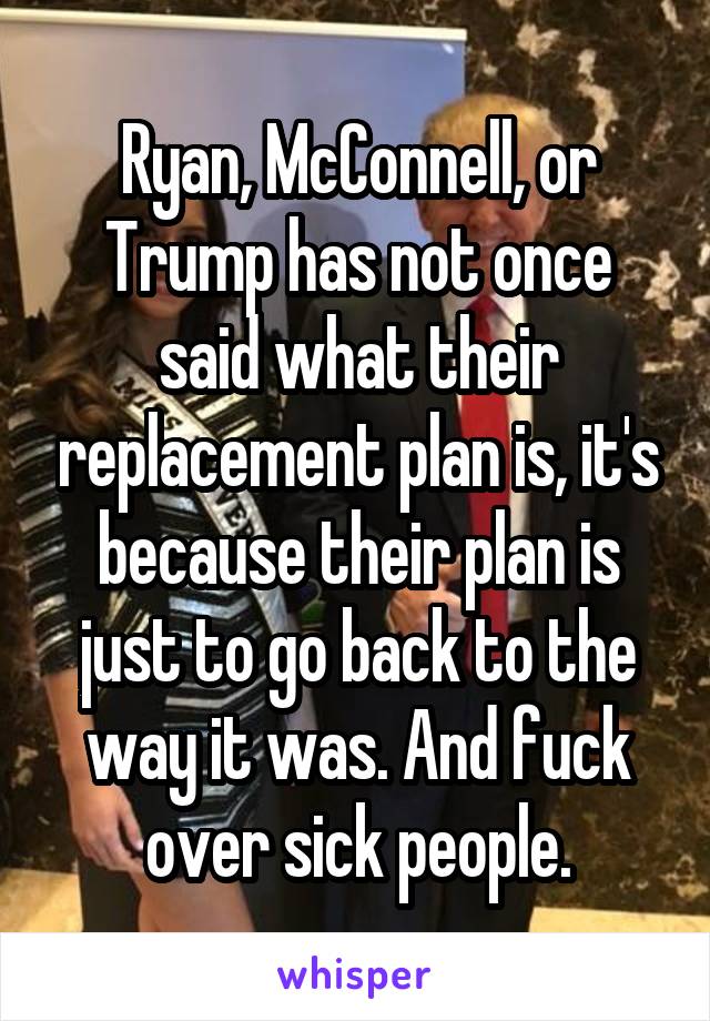 Ryan, McConnell, or Trump has not once said what their replacement plan is, it's because their plan is just to go back to the way it was. And fuck over sick people.