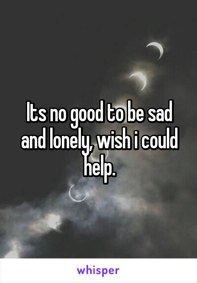 Its no good to be sad and lonely, wish i could help.