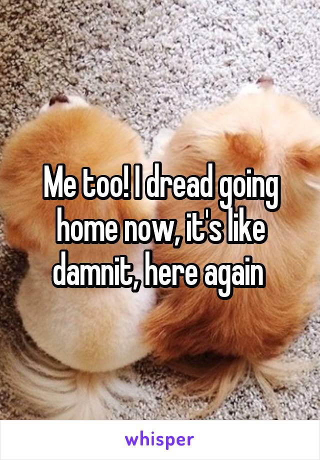 Me too! I dread going home now, it's like damnit, here again 