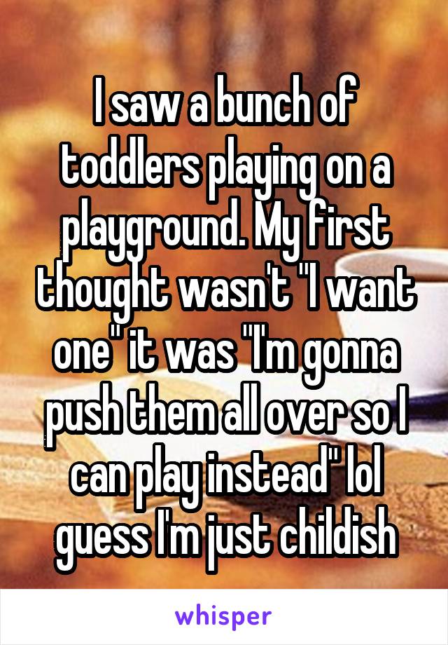 I saw a bunch of toddlers playing on a playground. My first thought wasn't "I want one" it was "I'm gonna push them all over so I can play instead" lol guess I'm just childish