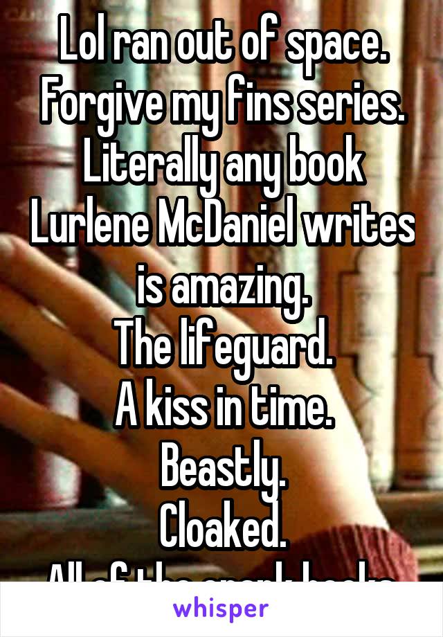 Lol ran out of space.
Forgive my fins series.
Literally any book Lurlene McDaniel writes is amazing.
The lifeguard.
A kiss in time.
Beastly.
Cloaked.
All of the crank books.