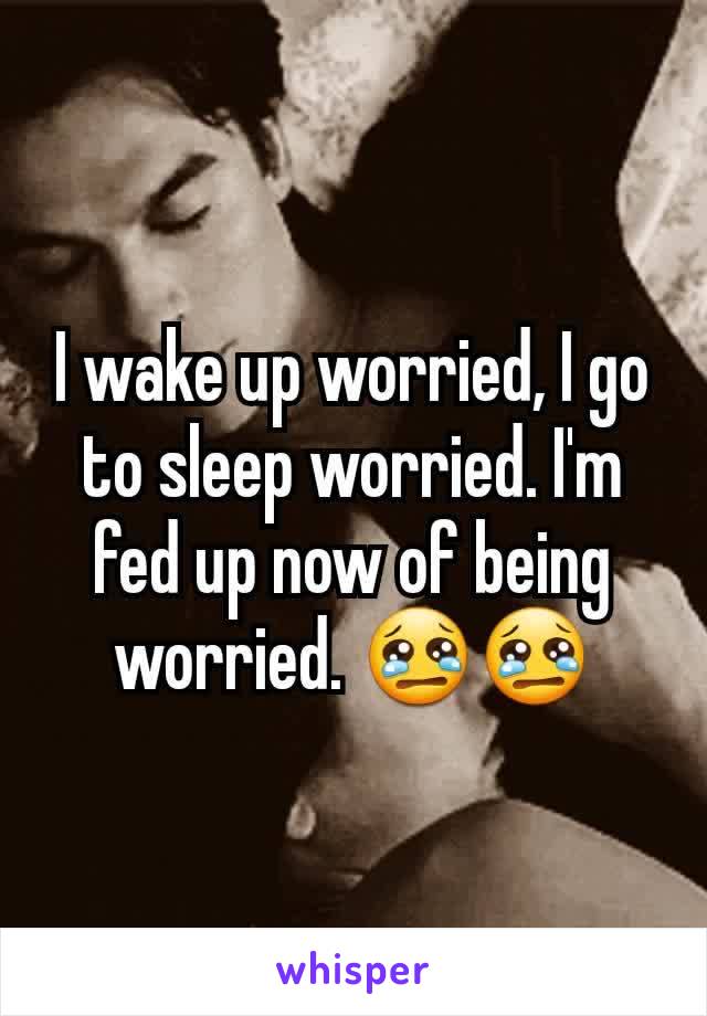 I wake up worried, I go to sleep worried. I'm fed up now of being worried. 😢😢